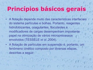 Princípios básicos gerais
•  A flotação depende muito das características interfaciais
do sistema partículas e bolhas. Portanto, reagentes
hidrofobizantes, coagulantes, floculantes e
modificadores de cargas desempenham importante
papel na otimização de vários microprocessos
envolvidos (TESSELE et al.,2004).
•  A flotação de partículas em suspensão é, portanto, um
fenômeno cinético composto por diversas etapas,
descritas a seguir:
 
