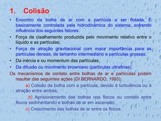 1.  Colisão
•  Encontro da bolha de ar com a partícula a ser flotada. É
basicamente controlada pela hidrodinâmica do sistema, sofrendo
influência dos seguintes fatores:
•  Força de cisalhamento produzida pelo movimento relativo entre o
líquido e as partículas;
•  Força de atração gravitacional com maior importância para as
partículas densas, de tamanho intermediário e partículas grossas;
•  Da inércia e ou momentum das partículas;
•  Da difusão ou movimento browniano (partículas ultrafinas).
Os mecanismos de contato entre bolhas de ar e partículas podem
resultar das seguintes ações (DI BERNARDO, 1993):
a) Colisão da bolha com a partícula, devido à turbulência ou à
atração entre ambas;
b) Aprisionamento das bolhas nos flocos ou contato entre
flocos sedimentando e bolhas de ar em ascensão;
c) Crescimento das bolhas de ar entre os flocos.
 