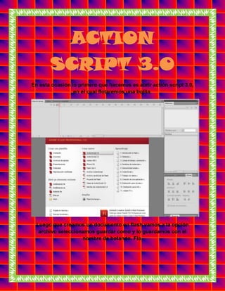 ACTION
SCRIPT 3.0
En esta ocasión lo primero que hacemos es abrir actión script 3.0,
en el cual flotaremos una bolita.
Luego que creemos un documento en flash vamos a la opción
archivo seleccionamos guardar como y lo guardamos con el
nombre de botando. Fla.
 