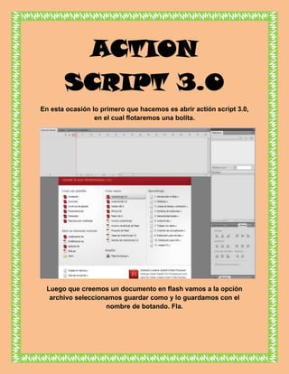 ACTION
       SCRIPT 3.0
En esta ocasión lo primero que hacemos es abrir actión script 3.0,
                 en el cual flotaremos una bolita.




 Luego que creemos un documento en flash vamos a la opción
  archivo seleccionamos guardar como y lo guardamos con el
                   nombre de botando. Fla.
 