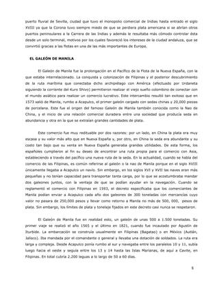 puerto fluvial de Sevilla, ciudad que tuvo el monopolio comercial de Indias hasta entrado el siglo
XVIII ya que la Corona tuvo siempre miedo de que se perdiera plata americana si se abrían otros
puertos peninsulares a la Carrera de las Indias y además le resultaba más cómodo controlar ésta
desde un solo terminal, motivos por los cuales favoreció los intereses de la ciudad andaluza, que se
convirtió gracias a las flotas en una de las más importantes de Europa.


  EL GALEÓN DE MANILA


       El Galeón de Manila fue la prolongación en el Pacífico de la Flota de la Nueva España, con la
que estaba interrelacionado. La conquista y colonización de Filipinas y el posterior descubrimiento
de la ruta marítima que conectaba dicho archipiélago con América (efectuado por Urdaneta
siguiendo la corriente del Kuro Shivo) permitieron realizar el viejo sueño colombino de conectar con
el mundo asiático para realizar un comercio lucrativo. Este intercambio resultó tan exitoso que en
1573 salió de Manila, rumbo a Acapulco, el primer galeón cargado con sedas chinas y 20,000 piezas
de porcelana. Este fue el origen del famoso Galeón de Manila también conocida como la Nao de
China, y el inicio de una relación comercial duradera entre una sociedad que producía seda en
abundancia y otra en la que se extraían grandes cantidades de plata.


       Este comercio fue muy redituable por dos razones: por un lado, en China la plata era muy
escasa y su valor más alto que en Nueva España y, por otro, en China la seda era abundante y su
costo tan bajo que su venta en Nueva España generaba grandes utilidades. De esta forma, los
españoles cumplieron al fin su deseo de encontrar una ruta propia para el comercio con Asia,
estableciendo a través del pacífico una nueva ruta de la seda. En la actualidad, cuando se habla del
comercio de las Filipinas, es común referirse al galeón o la nao de Manila porque en el siglo XVIII
únicamente llegaba a Acapulco un navío. Sin embargo, en los siglos XVI y XVII las naves eran más
pequeñas y no tenían capacidad para transportar tanta carga, por lo que se acostumbraba mandar
dos galeones juntos, con la ventaja de que se podían ayudar en la navegación. Cuando se
reglamentó el comercio con Filipinas en 1593, el decreto especificaba que los comerciantes de
Manila podían enviar a Acapulco cada año dos galeones de 300 toneladas con mercancías cuyo
valor no pasara de 250,000 pesos y llevar como retorno a Manila no más de 500, 000, pesos de
plata. Sin embargo, los límites de plata y tonelaje fijados en este decreto casi nunca se respetaron.


       El Galeón de Manila fue en realidad esto, un galeón de unas 500 a 1.500 toneladas. Su
primer viaje se realizó el año 1565 y el último en 1821, cuando fue incautado por Agustín de
Iturbide. La embarcación se construía usualmente en Filipinas (Bagatao) o en México (Autlán,
Jalisco). Iba mandada por el comandante o general y llevaba una dotación de soldados. La ruta era
larga y compleja. Desde Acapulco ponía rumbo al sur y navegaba entre los paralelos 10 y 11, subía
luego hacia el oeste y seguía entre los 13 y 14 hasta las Islas Marianas, de aquí a Cavite, en
Filipinas. En total cubría 2.200 leguas a lo largo de 50 a 60 días.


                                                                                                  8
 