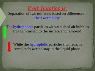 Froth flotation is:
Separation of two minerals based on difference in
their wettability.
The hydrophobic particles with attached air bubbles
are then carried to the surface and removed
While the hydrophilic particles that remain
completely wetted stay in the liquid phase .
 