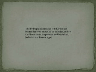 The hydrophilic particles will have much
less tendency to attach to air bubbles, and so
it will remain in suspension and be sinked.
(Whelan and Brown, 1956).
 