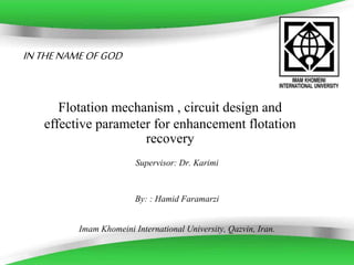 Powerpoint Templates Page 1 
IN THE NAME OF GOD 
Flotation mechanism , circuit design and 
effective parameter for enhancement flotation 
recovery 
Supervisor: Dr. Karimi 
By: : Hamid Faramarzi 
Imam Khomeini International University, Qazvin, Iran. 
 
