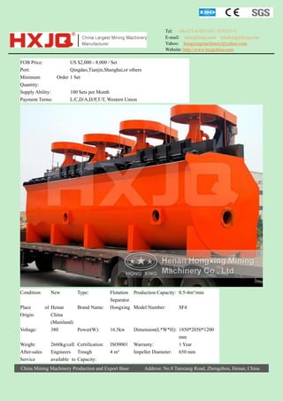 Tel: +86-371-67833161 / 67833171
E-mail: sales@hxjq.com sinohxjq@hxjq.com
Yahoo: hongxingmachinery@yahoo.com
Website: http://www.hxjqchina.com

FOB Price:
US $2,000 - 8,000 / Set
Port:
Qingdao,Tianjin,Shanghai,or others
Minimum
Order 1 Set
Quantity:
Supply Ability:
100 Sets per Month
Payment Terms:
L/C,D/A,D/P,T/T, Western Union

Condition:
Place
Origin:
Voltage:
Weight:
After-sales
Service

New

Type:

of Henan
Brand Name:
China
(Mainland)
380
Power(W):
2660kg/cell Certification:
Engineers Trough
available to Capacity:

Flotation Production Capacity: 0.5-4m³/min
Separator
Hongxing Model Number:
SF4

16.5kw
ISO9001
4 m³

China Mining Machinery Production and Export Base

Dimension(L*W*H): 1850*2050*1200
mm
Warranty:
1 Year
Impeller Diameter: 650 mm
Address: No.8 Tanxiang Road, Zhengzhou, Henan, China

 