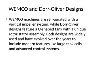 WEMCO and Dorr-Oliver Designs
• WEMCO machines are self-aerated with a
vertical impeller system, while Dorr-Oliver
designs feature a U-shaped tank with a unique
rotor-stator assembly. Both designs are widely
used and have evolved over the years to
include modern features like large tank cells
and advanced control systems.
 