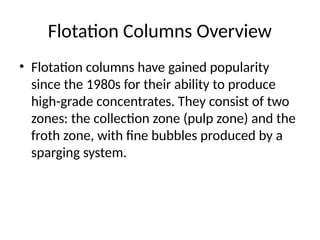 Flotation Columns Overview
• Flotation columns have gained popularity
since the 1980s for their ability to produce
high-grade concentrates. They consist of two
zones: the collection zone (pulp zone) and the
froth zone, with fine bubbles produced by a
sparging system.
 