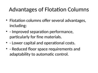 Advantages of Flotation Columns
• Flotation columns offer several advantages,
including:
• - Improved separation performance,
particularly for fine materials.
• - Lower capital and operational costs.
• - Reduced floor space requirements and
adaptability to automatic control.
 