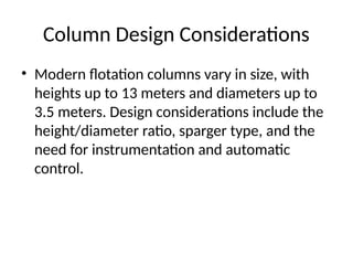 Column Design Considerations
• Modern flotation columns vary in size, with
heights up to 13 meters and diameters up to
3.5 meters. Design considerations include the
height/diameter ratio, sparger type, and the
need for instrumentation and automatic
control.
 