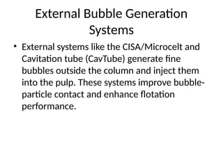External Bubble Generation
Systems
• External systems like the CISA/Microcelt and
Cavitation tube (CavTube) generate fine
bubbles outside the column and inject them
into the pulp. These systems improve bubble-
particle contact and enhance flotation
performance.
 