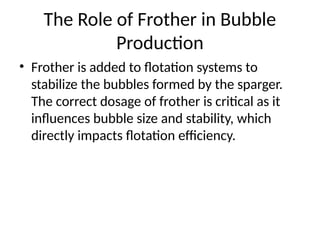 The Role of Frother in Bubble
Production
• Frother is added to flotation systems to
stabilize the bubbles formed by the sparger.
The correct dosage of frother is critical as it
influences bubble size and stability, which
directly impacts flotation efficiency.
 