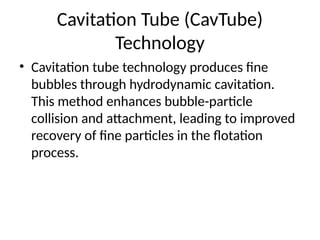 Cavitation Tube (CavTube)
Technology
• Cavitation tube technology produces fine
bubbles through hydrodynamic cavitation.
This method enhances bubble-particle
collision and attachment, leading to improved
recovery of fine particles in the flotation
process.
 