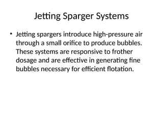 Jetting Sparger Systems
• Jetting spargers introduce high-pressure air
through a small orifice to produce bubbles.
These systems are responsive to frother
dosage and are effective in generating fine
bubbles necessary for efficient flotation.
 
