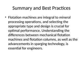 Summary and Best Practices
• Flotation machines are integral to mineral
processing operations, and selecting the
appropriate type and design is crucial for
optimal performance. Understanding the
differences between mechanical flotation
machines and flotation columns, as well as the
advancements in sparging technology, is
essential for engineers.
 