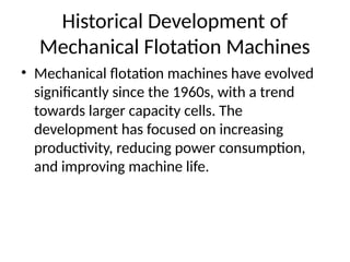 Historical Development of
Mechanical Flotation Machines
• Mechanical flotation machines have evolved
significantly since the 1960s, with a trend
towards larger capacity cells. The
development has focused on increasing
productivity, reducing power consumption,
and improving machine life.
 