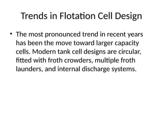 Trends in Flotation Cell Design
• The most pronounced trend in recent years
has been the move toward larger capacity
cells. Modern tank cell designs are circular,
fitted with froth crowders, multiple froth
launders, and internal discharge systems.
 