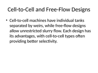 Cell-to-Cell and Free-Flow Designs
• Cell-to-cell machines have individual tanks
separated by weirs, while free-flow designs
allow unrestricted slurry flow. Each design has
its advantages, with cell-to-cell types often
providing better selectivity.
 