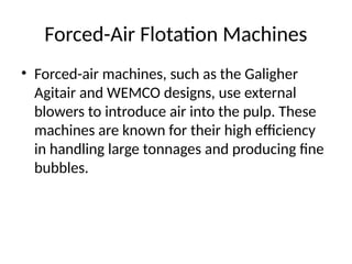 Forced-Air Flotation Machines
• Forced-air machines, such as the Galigher
Agitair and WEMCO designs, use external
blowers to introduce air into the pulp. These
machines are known for their high efficiency
in handling large tonnages and producing fine
bubbles.
 