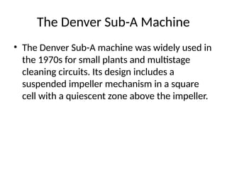 The Denver Sub-A Machine
• The Denver Sub-A machine was widely used in
the 1970s for small plants and multistage
cleaning circuits. Its design includes a
suspended impeller mechanism in a square
cell with a quiescent zone above the impeller.
 