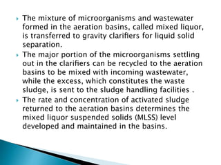  The mixture of microorganisms and wastewater
formed in the aeration basins, called mixed liquor,
is transferred to gravity clariﬁers for liquid solid
separation.
 The major portion of the microorganisms settling
out in the clariﬁers can be recycled to the aeration
basins to be mixed with incoming wastewater,
while the excess, which constitutes the waste
sludge, is sent to the sludge handling facilities .
 The rate and concentration of activated sludge
returned to the aeration basins determines the
mixed liquor suspended solids (MLSS) level
developed and maintained in the basins.
 