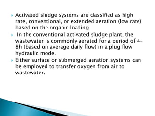  Activated sludge systems are classiﬁed as high
rate, conventional, or extended aeration (low rate)
based on the organic loading.
 In the conventional activated sludge plant, the
wastewater is commonly aerated for a period of 4–
8h (based on average daily ﬂow) in a plug ﬂow
hydraulic mode.
 Either surface or submerged aeration systems can
be employed to transfer oxygen from air to
wastewater.
 