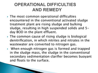 The most common operational difﬁculties
encountered in the conventional activated sludge
treatment plant are rising sludge and bulking
sludge, resulting in high suspended solids and 5-
day BOD in the plant efﬂuent.
 The common cause of rising sludge is biological
denitriﬁcation, in which nitrites and nitrates in the
wastewater are converted to nitrogen gas.
 When enough nitrogen gas is formed and trapped
in the sludge mass, the sludge in the conventional
secondary sedimentation clariﬁer becomes buoyant
and ﬂoats to the surface.
 
