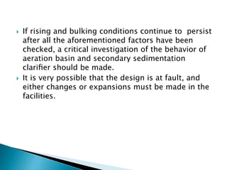  If rising and bulking conditions continue to persist
after all the aforementioned factors have been
checked, a critical investigation of the behavior of
aeration basin and secondary sedimentation
clariﬁer should be made.
 It is very possible that the design is at fault, and
either changes or expansions must be made in the
facilities.
 