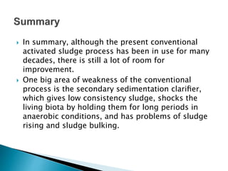  In summary, although the present conventional
activated sludge process has been in use for many
decades, there is still a lot of room for
improvement.
 One big area of weakness of the conventional
process is the secondary sedimentation clariﬁer,
which gives low consistency sludge, shocks the
living biota by holding them for long periods in
anaerobic conditions, and has problems of sludge
rising and sludge bulking.
 