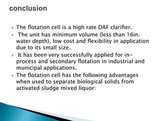  The ﬂotation cell is a high rate DAF clariﬁer.
 The unit has minimum volume (less than 16in.
water depth), low cost and ﬂexibility in application
due to its small size.
 It has been very successfully applied for in-
process and secondary ﬂotation in industrial and
municipal applications.
 The ﬂotation cell has the following advantages
when used to separate biological solids from
activated sludge mixed liquor:
 