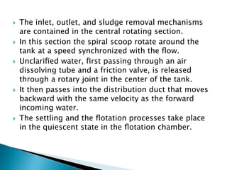  The inlet, outlet, and sludge removal mechanisms
are contained in the central rotating section.
 In this section the spiral scoop rotate around the
tank at a speed synchronized with the ﬂow.
 Unclariﬁed water, ﬁrst passing through an air
dissolving tube and a friction valve, is released
through a rotary joint in the center of the tank.
 It then passes into the distribution duct that moves
backward with the same velocity as the forward
incoming water.
 The settling and the ﬂotation processes take place
in the quiescent state in the ﬂotation chamber.
 