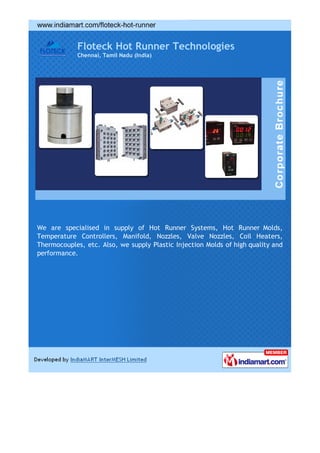 Floteck Hot Runner Technologies
            Chennai, Tamil Nadu (India)




We are specialised in supply of Hot Runner Systems, Hot Runner Molds,
Temperature Controllers, Manifold, Nozzles, Valve Nozzles, Coil Heaters,
Thermocouples, etc. Also, we supply Plastic Injection Molds of high quality and
performance.
 