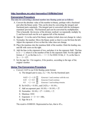 Conversion Procedure
The rules for converting a decimal number into floating point are as follows:
A. Convert the absolute value of the number to binary, perhaps with a fractional
part after the binary point. This can be done by converting the integral and
fractional parts separately. The integral part is converted with the techniques
examined previously. The fractional part can be converted by multiplication.
This is basically the inverse of the division method: we repeatedly multiply by
2, and harvest each one bit as it appears left of the decimal.
B. Append × 20 to the end of the binary number (which does not change its value).
C. Normalize the number. Move the binary point so that it is one bit from the left.
Adjust the exponent of two so that the value does not change.
D. Place the mantissa into the mantissa field of the number. Omit the leading one,
and fill with zeros on the right.
E. Add the bias to the exponent of two, and place it in the exponent field. The bias
is 2k−1 − 1, where k is the number of bits in the exponent field. For the eight-bit
format, k = 3, so the bias is 23−1 − 1 = 3. For IEEE 32-bit, k = 8, so the bias is
28−1 − 1 = 127.
F. Set the sign bit, 1 for negative, 0 for positive, according to the sign of the
original number.
Using The Conversion Procedure
 Convert 2.625 to our 8-bit floating point format.
A. The integral part is easy, 210 = 102. For the fractional part:
0.625 × 2 = 1.25 1 Generate 1 and continue with the rest.
0.25 × 2 = 0.5 0 Generate 0 and continue.
0.5 × 2 = 1.0 1 Generate 1 and nothing remains.
B. So 0.62510 = 0.1012, and 2.62510 = 10.1012.
C. Add an exponent part: 10.1012 = 10.1012 × 20.
D. Normalize: 10.1012 × 20 = 1.01012 × 21.
E. Mantissa: 0101
F. Exponent: 1 + 3 = 4 = 1002.
G. Sign bit is 0.
The result is 01000101. Represented as hex, that is 4516.
 Convert -4.75 to our 8-bit floating point format.
a. The integral part is 410 = 1002. The fractional:
 
