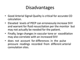 Disadvantages
• Good Arterial Signal Quality is critical for accurate CO
calculation.
• Elevated levels of PEEP can erroneously increase SVV
and warrant for fluid resuscitation per the monitor but
may not actually be needed for the patient.
• Finally, large changes in vascular tone or vasodilation
may also correlate with an increased SVV
• does not account for differences in the pulse
pressure readings recorded from different arterial
cannulation sites.
 