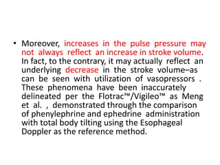 • Moreover, increases in the pulse pressure may
not always reflect an increase in stroke volume.
In fact, to the contrary, it may actually reflect an
underlying decrease in the stroke volume–as
can be seen with utilization of vasopressors .
These phenomena have been inaccurately
delineated per the Flotrac™/Vigileo™ as Meng
et al. , demonstrated through the comparison
of phenylephrine and ephedrine administration
with total body tilting using the Esophageal
Doppler as the reference method.
 