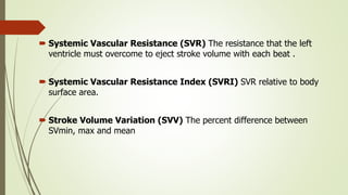  Systemic Vascular Resistance (SVR) The resistance that the left
ventricle must overcome to eject stroke volume with each beat .
 Systemic Vascular Resistance Index (SVRI) SVR relative to body
surface area.
 Stroke Volume Variation (SVV) The percent difference between
SVmin, max and mean
 