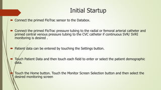Initial Startup
 Connect the primed FloTrac sensor to the Databox.
 Connect the primed FloTrac pressure tubing to the radial or femoral arterial catheter and
primed central venous pressure tubing to the CVC catheter if continuous SVR/ SVRI
monitoring is desired .
 Patient data can be entered by touching the Settings button.
 Touch Patient Data and then touch each field to enter or select the patient demographic
data.
 Touch the Home button. Touch the Monitor Screen Selection button and then select the
desired monitoring screen
 
