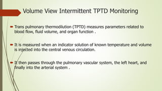 Volume View Intermittent TPTD Monitoring
 Trans pulmonary thermodilution (TPTD) measures parameters related to
blood flow, fluid volume, and organ function .
 It is measured when an indicator solution of known temperature and volume
is injected into the central venous circulation.
 It then passes through the pulmonary vascular system, the left heart, and
finally into the arterial system .
 
