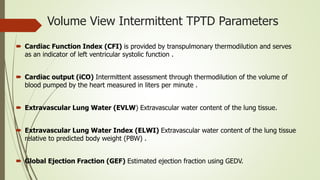 Volume View Intermittent TPTD Parameters
 Cardiac Function Index (CFI) is provided by transpulmonary thermodilution and serves
as an indicator of left ventricular systolic function .
 Cardiac output (iCO) Intermittent assessment through thermodilution of the volume of
blood pumped by the heart measured in liters per minute .
 Extravascular Lung Water (EVLW) Extravascular water content of the lung tissue.
 Extravascular Lung Water Index (ELWI) Extravascular water content of the lung tissue
relative to predicted body weight (PBW) .
 Global Ejection Fraction (GEF) Estimated ejection fraction using GEDV.
 