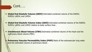 Cont.….
 Global End-Diastolic Volume (GEDV) Estimated combined volume of the RAEDV,
RVEDV, LAEDV, and LVEDV.
 Global End-Diastolic Volume Index (GEDI) Estimated combined volume of the RAEDV,
RVEDV, LAEDV, and LVEDV relative to body surface Area .
 Intrathoracic Blood Volume (ITBV) Estimated combined volume of the heart and the
pulmonary blood volume (PBV).
 Pulmonary Vascular Permeability Index (PVPI) Ratio of the extravascular lung water
and the estimated volume of pulmonary blood .
 