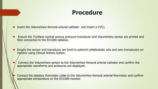 Procedure
 Insert the VolumeView femoral arterial catheter and Insert a CVC).
 Ensure the TruWave central venous pressure transducer and VolumeView sensor are primed and
then connected to the EV1000 databox.
 Ensure the sensor and transducer are level to patient’s phlebostatic axis and zero transducers on
monitor using Clinical Actions button.
 Connect the VolumeView sensor to the VolumeView femoral arterial catheter and confirm the
appropriate waveforms and pressures are displayed .
 Connect the databox thermistor cable to the VolumeView femoral arterial thermistor and confirm
appropriate temperature on the EV1000 monitor.
 
