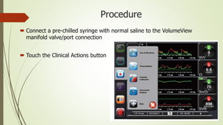 Procedure
 Connect a pre-chilled syringe with normal saline to the VolumeView
manifold valve/port connection
 Touch the Clinical Actions button
 
