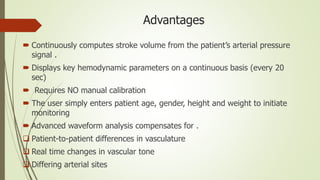Advantages
 Continuously computes stroke volume from the patient’s arterial pressure
signal .
 Displays key hemodynamic parameters on a continuous basis (every 20
sec)
 Requires NO manual calibration
 The user simply enters patient age, gender, height and weight to initiate
monitoring
 Advanced waveform analysis compensates for .
 Patient-to-patient differences in vasculature
 Real time changes in vascular tone
 Differing arterial sites
 