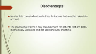 Disadvantages
 No absolute contraindications but has limitations that must be taken into
account.
 The monitoring system is only recommended for patients that are 100%
mechanically ventilated and not spontaneously breathing.
 