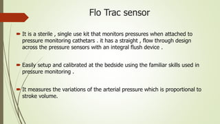 Flo Trac sensor
 It is a sterile , single use kit that monitors pressures when attached to
pressure monitoring cathetars . it has a straight , flow through design
across the pressure sensors with an integral flush device .
 Easily setup and calibrated at the bedside using the familiar skills used in
pressure monitoring .
 It measures the variations of the arterial pressure which is proportional to
stroke volume.
 