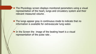  The Physiology screen displays monitored parameters using a visual
representation of the heart, lungs and circulatory system and their
relevant measured volume .
 The lungs appear gray in continuous mode to indicate that no
information is available for extravascular lung water.
 In the Screen the image of the beating heart is a visual
representation of the pulse rate .
 