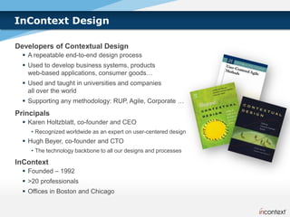 InContext Design

Developers of Contextual Design
   A repeatable end-to-end design process
   Used to develop business systems, products
    web-based applications, consumer goods…
   Used and taught in universities and companies
    all over the world
   Supporting any methodology: RUP, Agile, Corporate …
Principals
   Karen Holtzblatt, co-founder and CEO
    • Recognized worldwide as an expert on user-centered design
   Hugh Beyer, co-founder and CTO
    • The technology backbone to all our designs and processes

InContext
   Founded – 1992
   >20 professionals
   Offices in Boston and Chicago
 