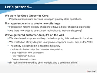 Let’s pretend…

We work for Good Groceries Corp.
  Provides products and services to support grocery store operations.
Management wants to create new offerings
  Focused on helping grocery shoppers to have a better shopping experience
  Are there new ways to use current technology to improve shopping?
We’ve gathered customer data, it’s on the wall
  We interviewed shoppers as they created shopping lists and went to the store
  We created an affinity diagram to organize shopper’s issues, acts as the VOC
  The affinity is organized in a readable hierarchy
    • Yellow = Individual notes from interview interpretation
    • Blue = Issues or work distinctions
    • Pink = Common themes
    • Green = Areas of concern
  (In real life there would be other models, and a complete affinity)
 