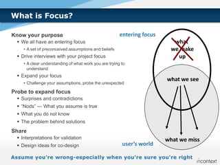 What is Focus?

Know your purpose                                      entering focus
  We all have an entering focus                                           what
    • A set of preconceived assumptions and beliefs                       we make
  Drive interviews with your project focus                                 up
    • A clear understanding of what work you are trying to
      understand
  Expand your focus
                                                                        what we see
    • Challenge your assumptions, probe the unexpected

Probe to expand focus
  Surprises and contradictions
  “Nods” — What you assume is true
  What you do not know
  The problem behind solutions
Share
  Interpretations for validation                                       what we miss
  Design ideas for co-design                           user’s world
 