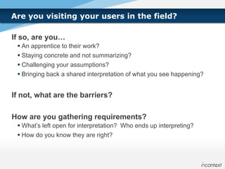 Are you visiting your users in the field?

If so, are you…
  An apprentice to their work?
  Staying concrete and not summarizing?
  Challenging your assumptions?
  Bringing back a shared interpretation of what you see happening?


If not, what are the barriers?

How are you gathering requirements?
  What’s left open for interpretation? Who ends up interpreting?
  How do you know they are right?
 