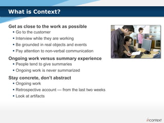What is Context?

Get as close to the work as possible
  Go to the customer
  Interview while they are working
  Be grounded in real objects and events
  Pay attention to non-verbal communication
Ongoing work versus summary experience
  People tend to give summaries
  Ongoing work is never summarized
Stay concrete, don’t abstract
  Ongoing work
  Retrospective account — from the last two weeks
  Look at artifacts
 